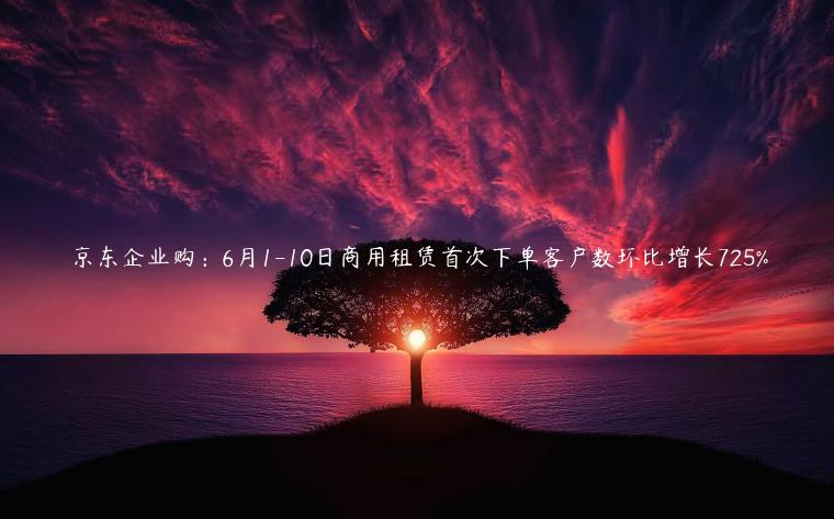 京東企業(yè)購：6月1-10日商用租賃首次下單客戶數(shù)環(huán)比增長725%